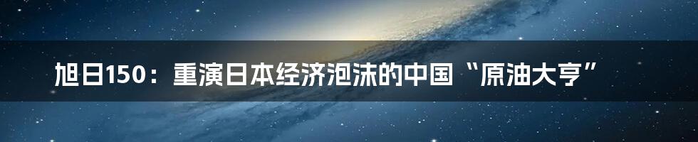 旭日150：重演日本经济泡沫的中国“原油大亨”