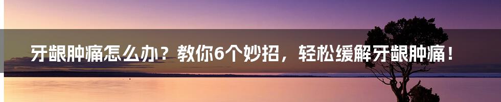 牙龈肿痛怎么办？教你6个妙招，轻松缓解牙龈肿痛！