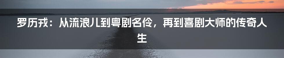 罗历戎：从流浪儿到粤剧名伶，再到喜剧大师的传奇人生