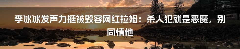 李冰冰发声力挺被毁容网红拉姆：杀人犯就是恶魔，别同情他