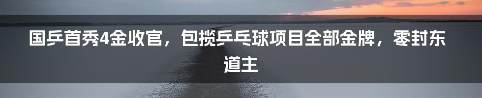 国乒首秀4金收官，包揽乒乓球项目全部金牌，零封东道主