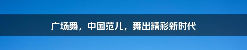 广场舞，中国范儿，舞出精彩新时代