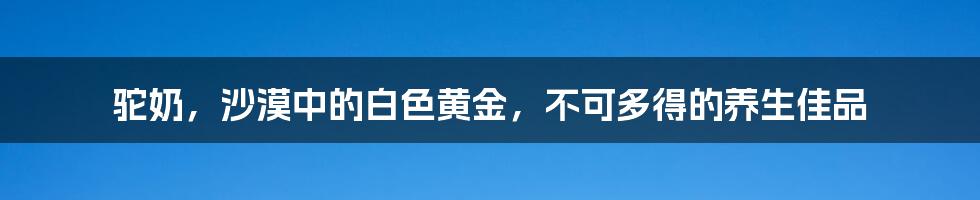 驼奶，沙漠中的白色黄金，不可多得的养生佳品