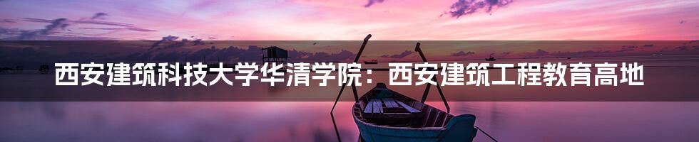 西安建筑科技大学华清学院：西安建筑工程教育高地