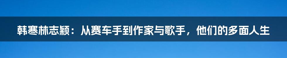 韩寒林志颖：从赛车手到作家与歌手，他们的多面人生