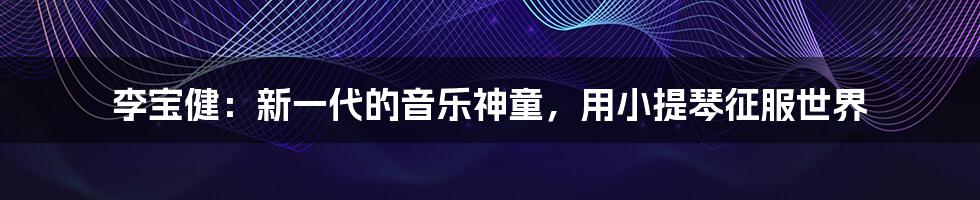 李宝健：新一代的音乐神童，用小提琴征服世界