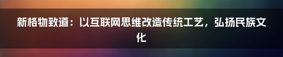 新格物致道：以互联网思维改造传统工艺，弘扬民族文化