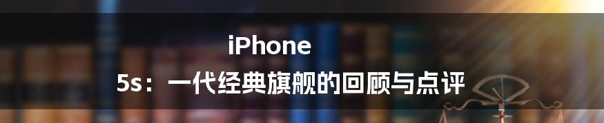 iPhone 5s：一代经典旗舰的回顾与点评