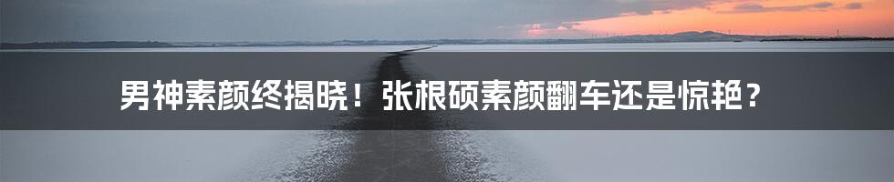 男神素颜终揭晓！张根硕素颜翻车还是惊艳？