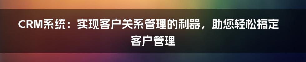 CRM系统：实现客户关系管理的利器，助您轻松搞定客户管理