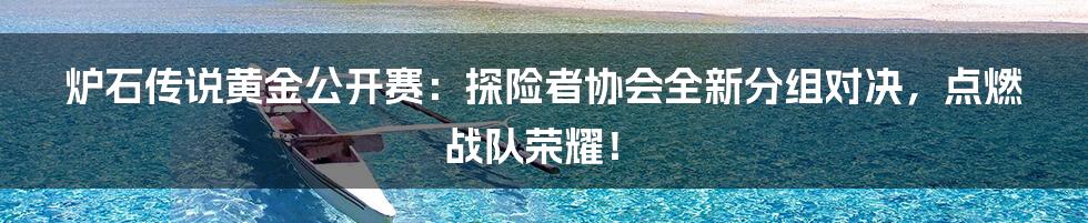 炉石传说黄金公开赛：探险者协会全新分组对决，点燃战队荣耀！