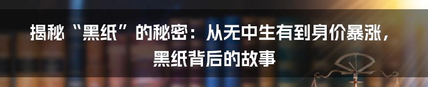 揭秘“黑纸”的秘密：从无中生有到身价暴涨，黑纸背后的故事