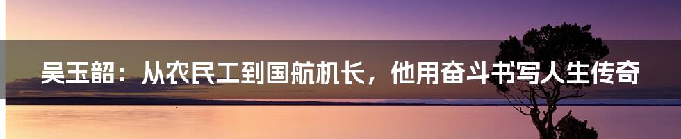 吴玉韶：从农民工到国航机长，他用奋斗书写人生传奇