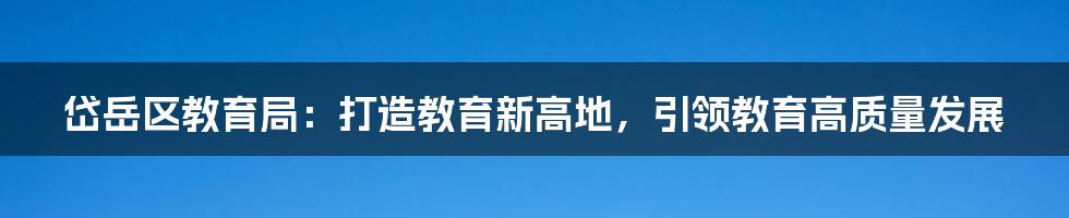 岱岳区教育局：打造教育新高地，引领教育高质量发展