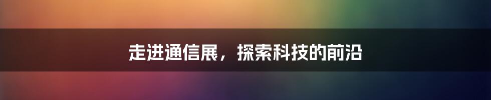 走进通信展，探索科技的前沿