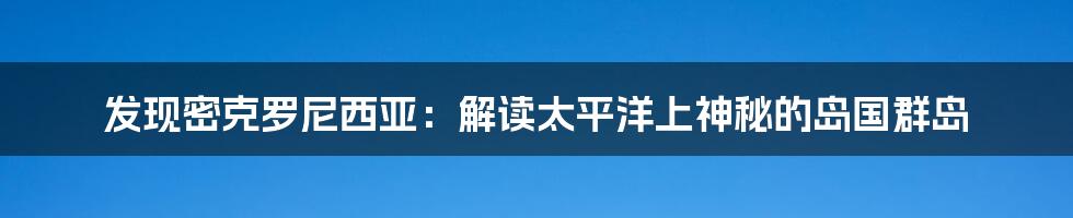 发现密克罗尼西亚：解读太平洋上神秘的岛国群岛