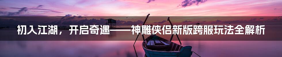 初入江湖，开启奇遇——神雕侠侣新版跨服玩法全解析