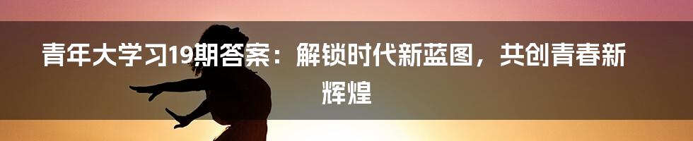 青年大学习19期答案：解锁时代新蓝图，共创青春新辉煌