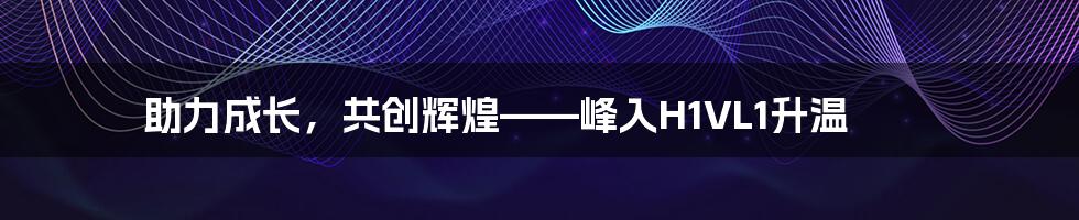 助力成长，共创辉煌——峰入H1VL1升温