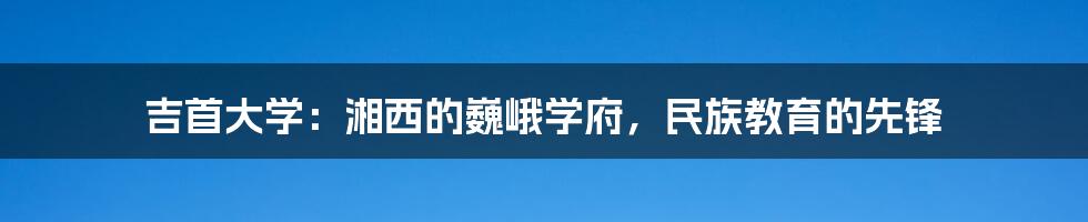 吉首大学：湘西的巍峨学府，民族教育的先锋