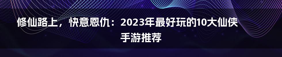 修仙路上，快意恩仇：2023年最好玩的10大仙侠手游推荐