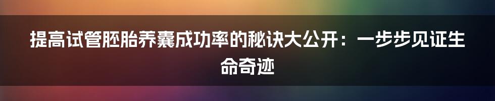 提高试管胚胎养囊成功率的秘诀大公开：一步步见证生命奇迹