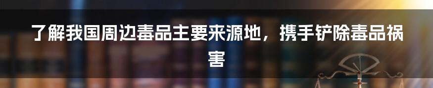 了解我国周边毒品主要来源地，携手铲除毒品祸害