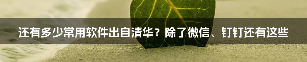 还有多少常用软件出自清华？除了微信、钉钉还有这些