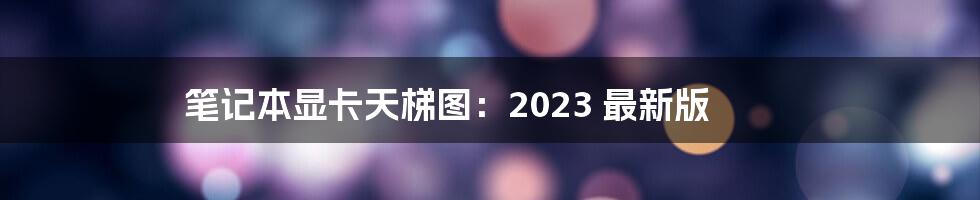 笔记本显卡天梯图：2023 最新版