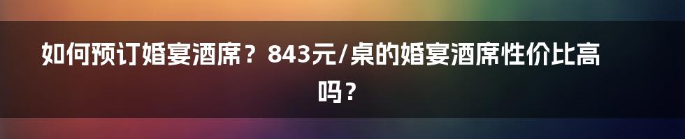 如何预订婚宴酒席？843元/桌的婚宴酒席性价比高吗？