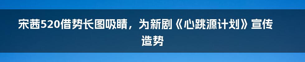 宋茜520借势长图吸睛，为新剧《心跳源计划》宣传造势