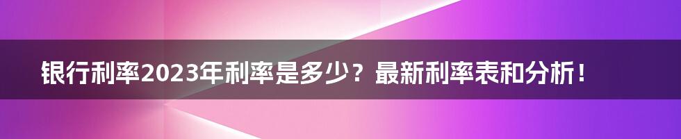 银行利率2023年利率是多少？最新利率表和分析！