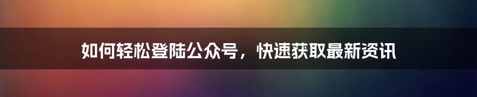 如何轻松登陆公众号，快速获取最新资讯