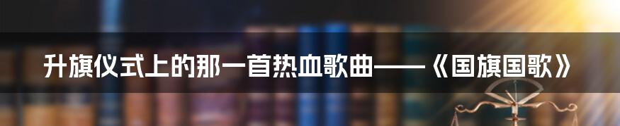 升旗仪式上的那一首热血歌曲——《国旗国歌》