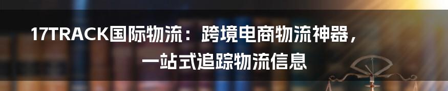 17TRACK国际物流：跨境电商物流神器，一站式追踪物流信息