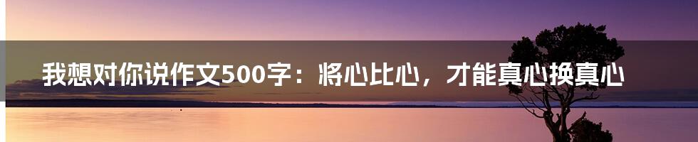 我想对你说作文500字：将心比心，才能真心换真心