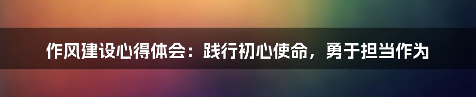 作风建设心得体会：践行初心使命，勇于担当作为