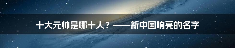 十大元帅是哪十人？——新中国响亮的名字