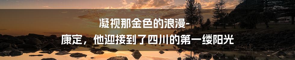 凝视那金色的浪漫-康定，他迎接到了四川的第一缕阳光