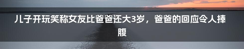 儿子开玩笑称女友比爸爸还大3岁，爸爸的回应令人捧腹