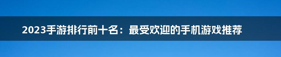 2023手游排行前十名：最受欢迎的手机游戏推荐