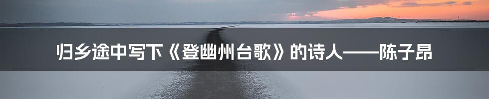 归乡途中写下《登幽州台歌》的诗人——陈子昂