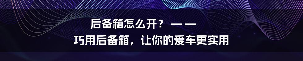 后备箱怎么开？ — — 巧用后备箱，让你的爱车更实用