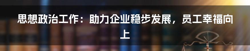 思想政治工作：助力企业稳步发展，员工幸福向上