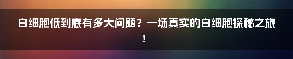 白细胞低到底有多大问题？一场真实的白细胞探秘之旅！