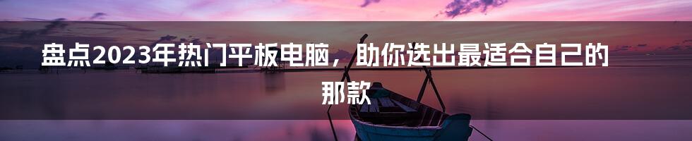 盘点2023年热门平板电脑，助你选出最适合自己的那款