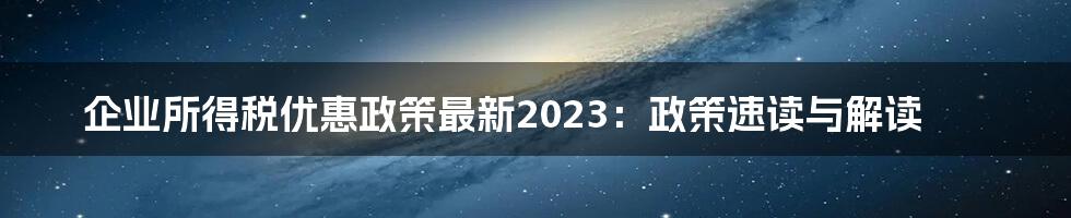 企业所得税优惠政策最新2023：政策速读与解读