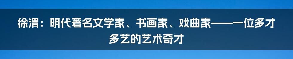 徐渭：明代著名文学家、书画家、戏曲家——一位多才多艺的艺术奇才