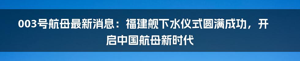 003号航母最新消息：福建舰下水仪式圆满成功，开启中国航母新时代