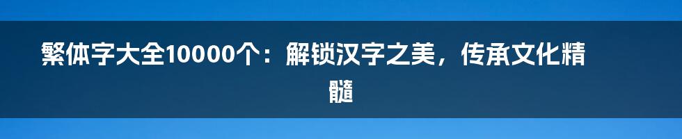 繁体字大全10000个：解锁汉字之美，传承文化精髓